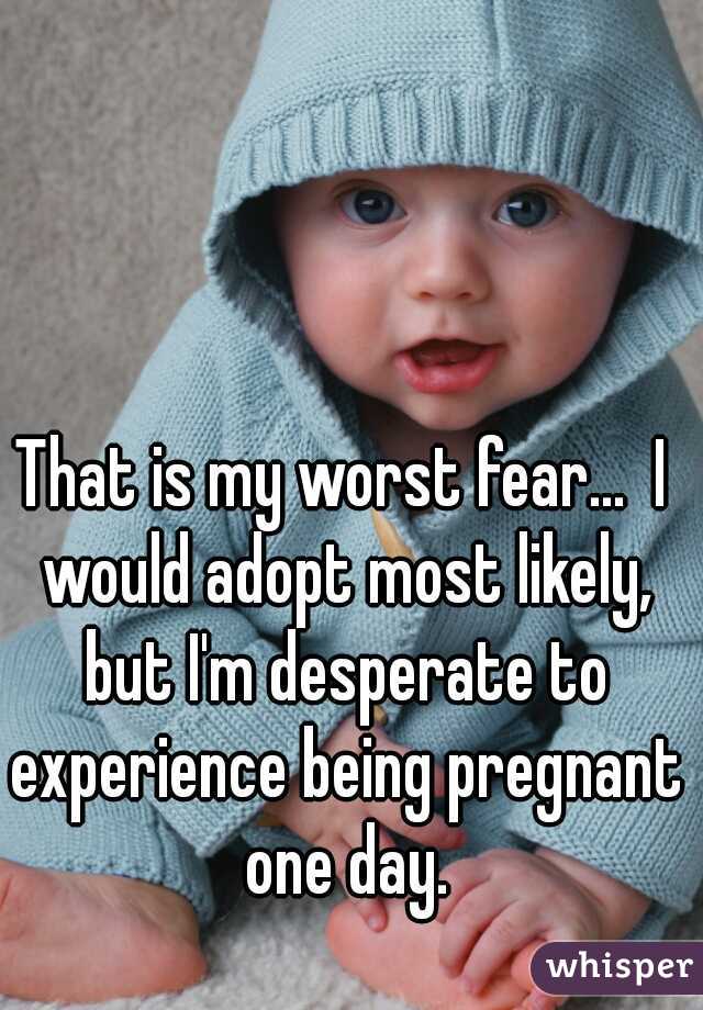 That is my worst fear...  I would adopt most likely, but I'm desperate to experience being pregnant one day.