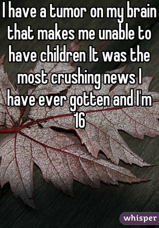 I have a tumor on my brain that makes me unable to have children It was the most crushing news I have ever gotten and I'm 16