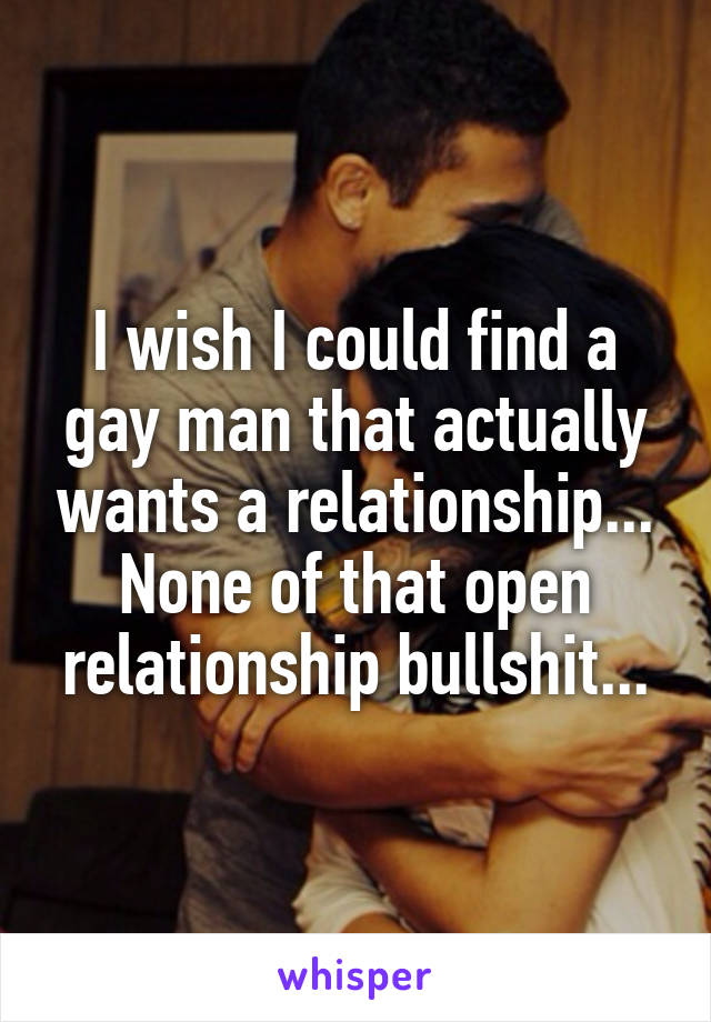 I wish I could find a gay man that actually wants a relationship... None of that open relationship bullshit...