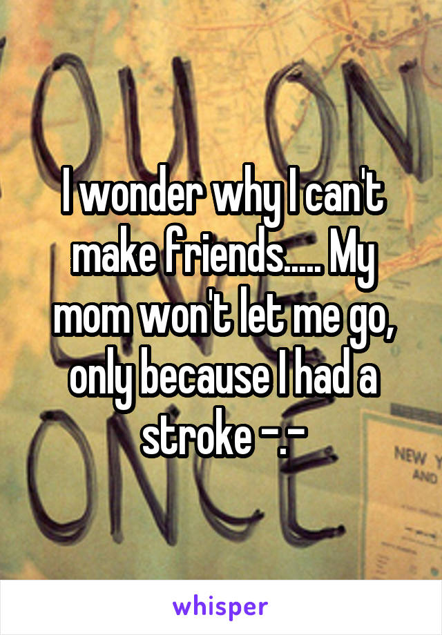 I wonder why I can't make friends..... My mom won't let me go, only because I had a stroke -.-