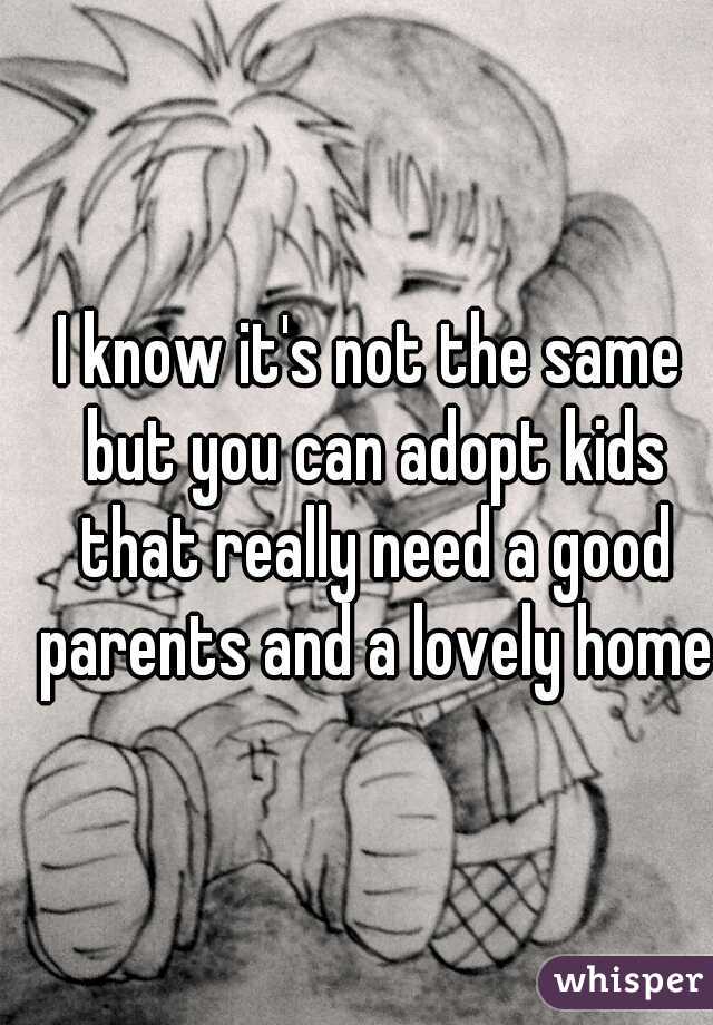I know it's not the same but you can adopt kids that really need a good parents and a lovely home