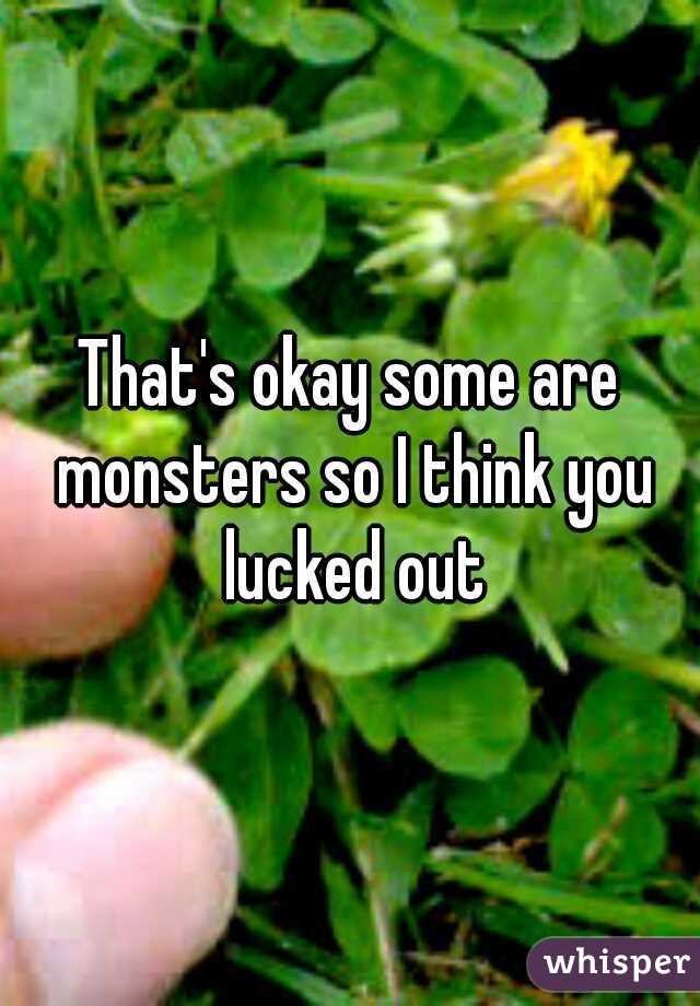 That's okay some are monsters so I think you lucked out