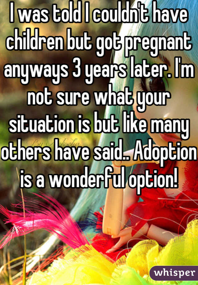 I was told I couldn't have children but got pregnant anyways 3 years later. I'm not sure what your situation is but like many others have said.. Adoption is a wonderful option!
