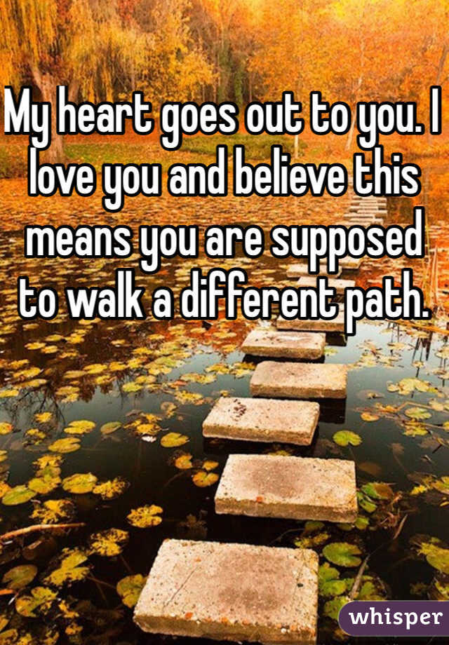 My heart goes out to you. I love you and believe this means you are supposed to walk a different path. 