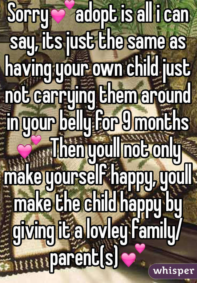 Sorry💕adopt is all i can say, its just the same as having your own child just not carrying them around in your belly for 9 months💕  Then youll not only make yourself happy, youll make the child happy by giving it a lovley family/parent(s)💕