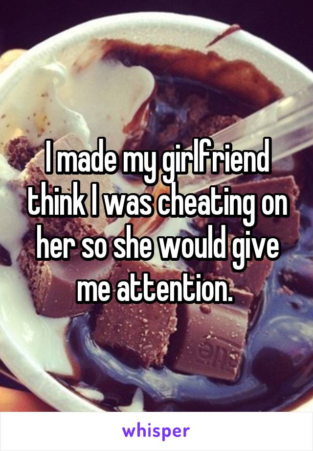 I made my girlfriend think I was cheating on her so she would give me attention. 