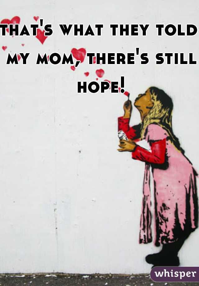 that's what they told my mom, there's still hope!