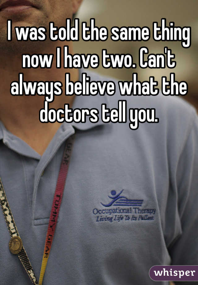 I was told the same thing now I have two. Can't always believe what the doctors tell you. 