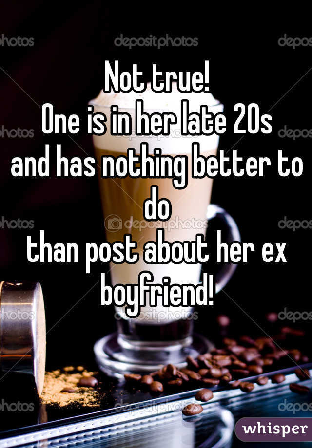 Not true!
One is in her late 20s 
and has nothing better to do
than post about her ex boyfriend!