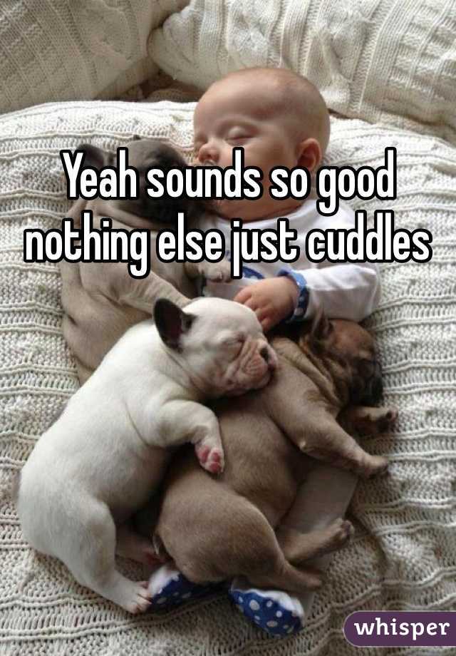Yeah sounds so good nothing else just cuddles 