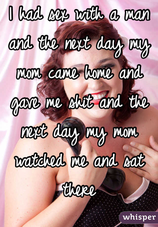 I had sex with a man and the next day my mom came home and gave me shit and the next day my mom watched me and sat there