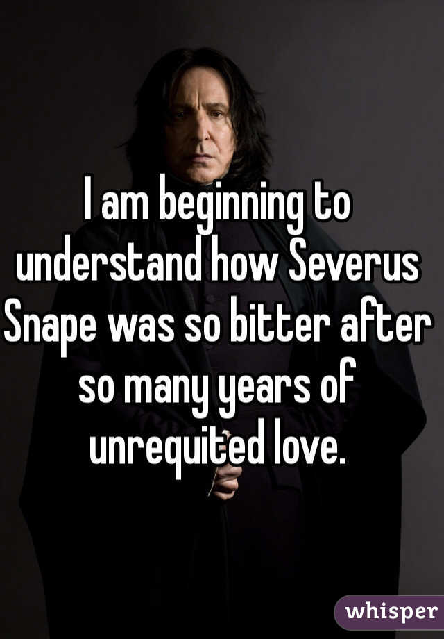 I am beginning to understand how Severus Snape was so bitter after so many years of unrequited love.