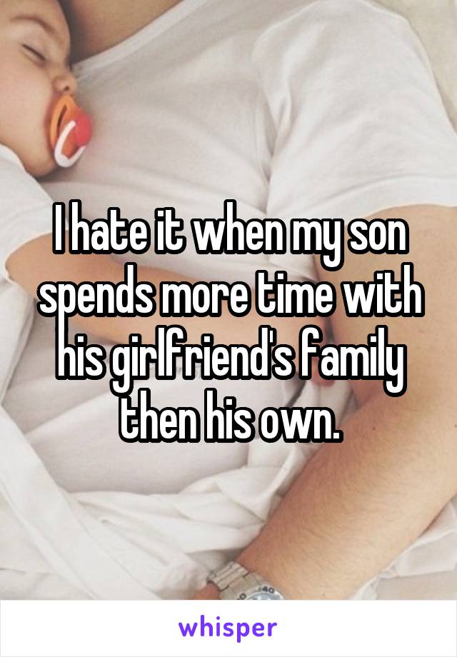 I hate it when my son spends more time with his girlfriend's family then his own.