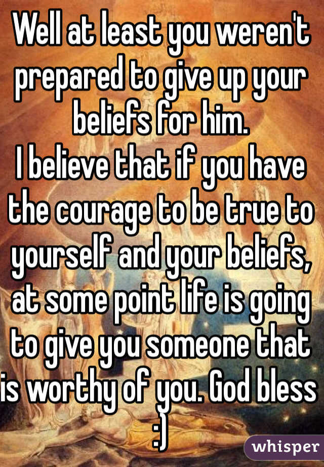 Well at least you weren't prepared to give up your beliefs for him.
I believe that if you have the courage to be true to yourself and your beliefs, at some point life is going to give you someone that is worthy of you. God bless :)
