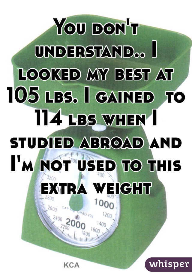 You don't  understand.. I looked my best at 105 lbs. I gained  to 114 lbs when I studied abroad and I'm not used to this extra weight 