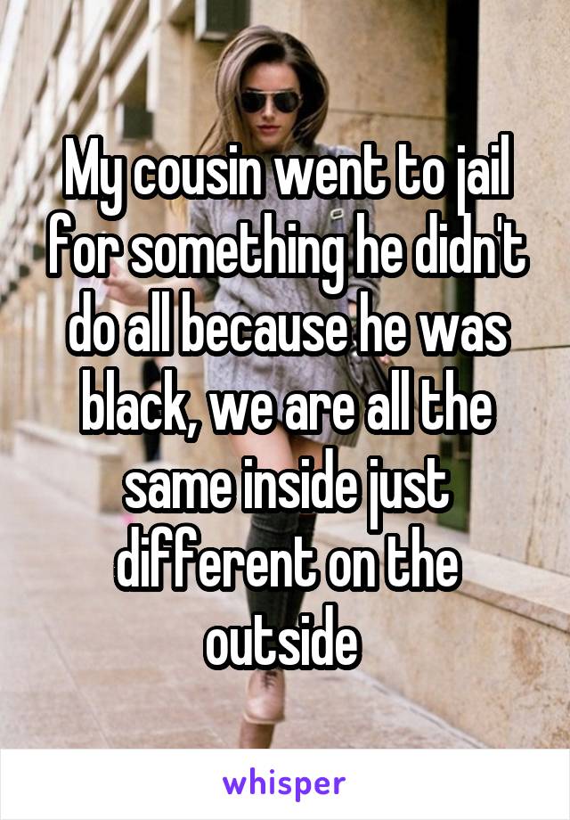 My cousin went to jail for something he didn't do all because he was black, we are all the same inside just different on the outside 