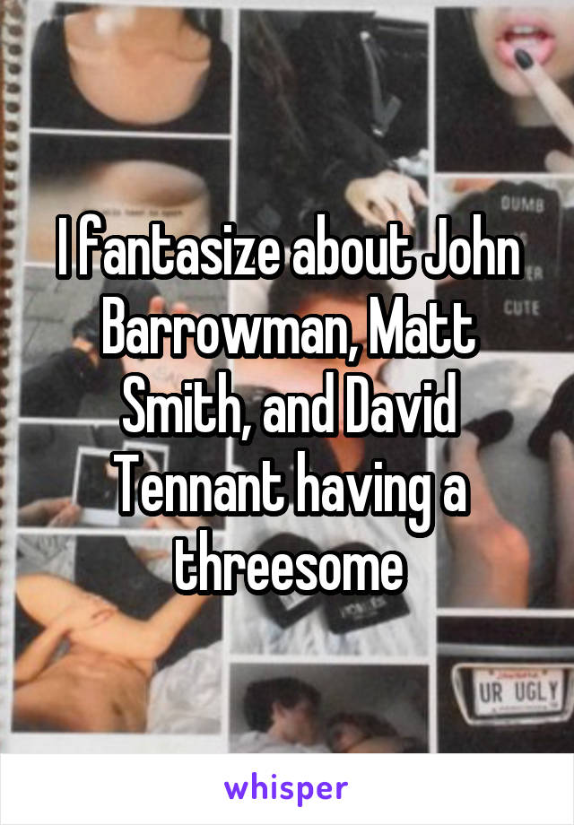 I fantasize about John Barrowman, Matt Smith, and David Tennant having a threesome