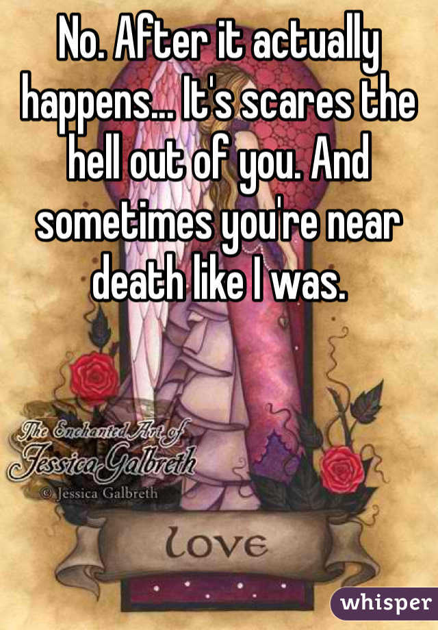 No. After it actually happens... It's scares the hell out of you. And sometimes you're near death like I was. 
