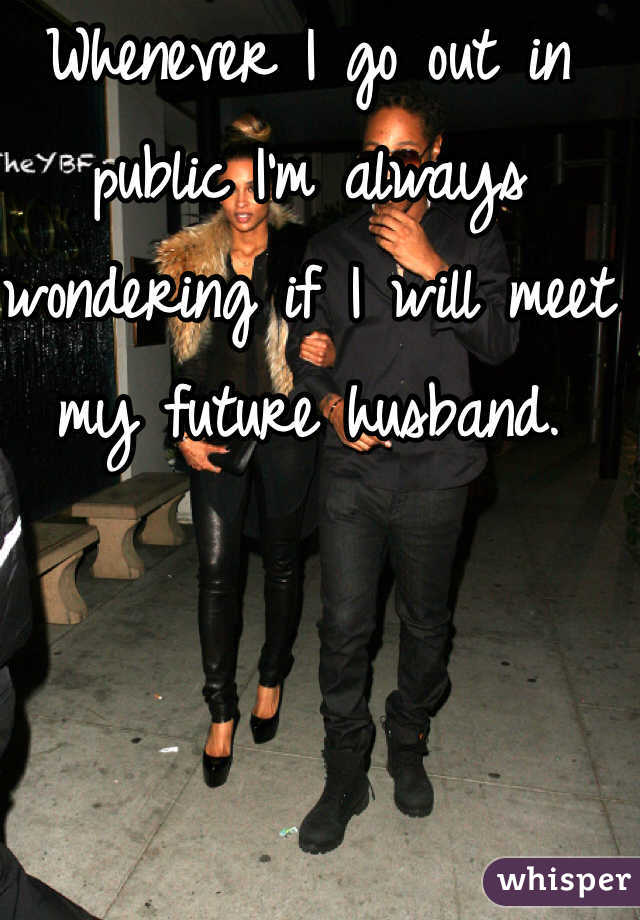 Whenever I go out in public I'm always wondering if I will meet my future husband. 