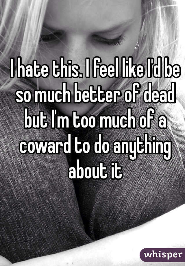 I hate this. I feel like I'd be so much better of dead but I'm too much of a coward to do anything about it 