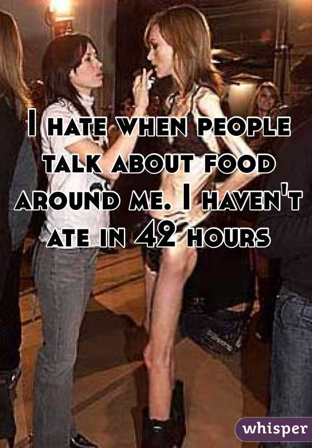 I hate when people talk about food around me. I haven't ate in 42 hours
