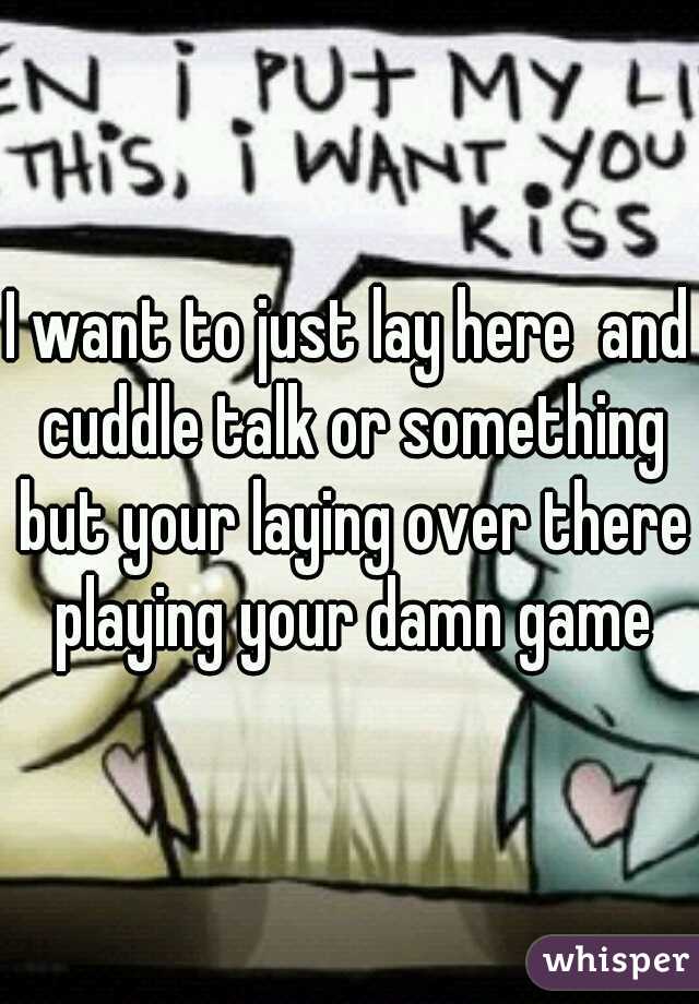 I want to just lay here  and cuddle talk or something but your laying over there playing your damn game