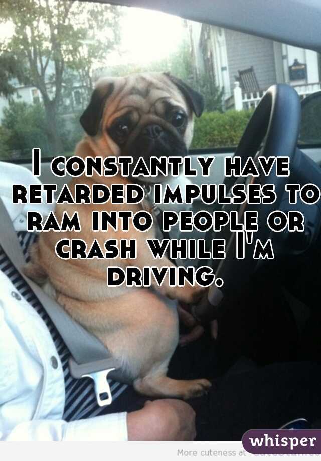 I constantly have retarded impulses to ram into people or crash while I'm driving.