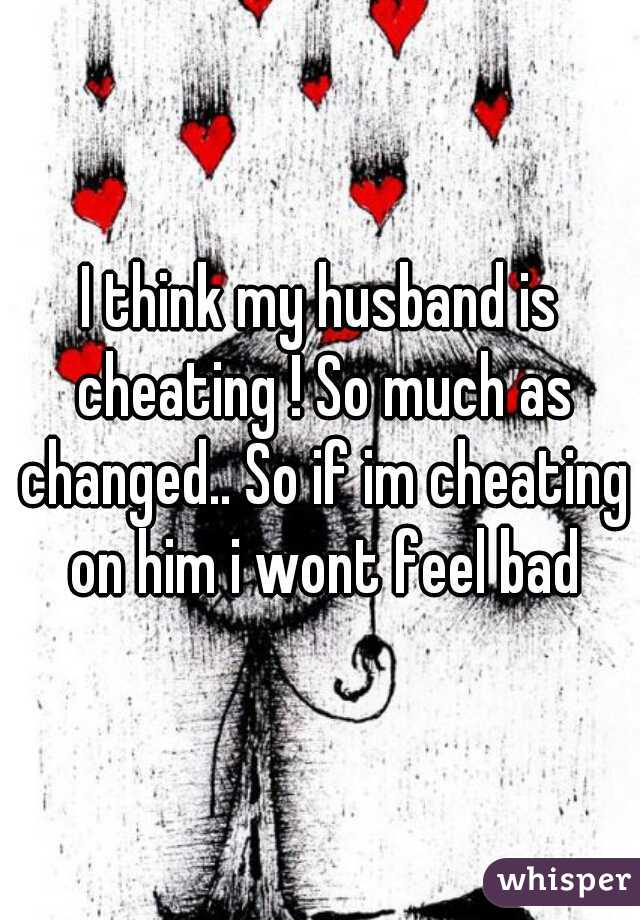 I think my husband is cheating ! So much as changed.. So if im cheating on him i wont feel bad