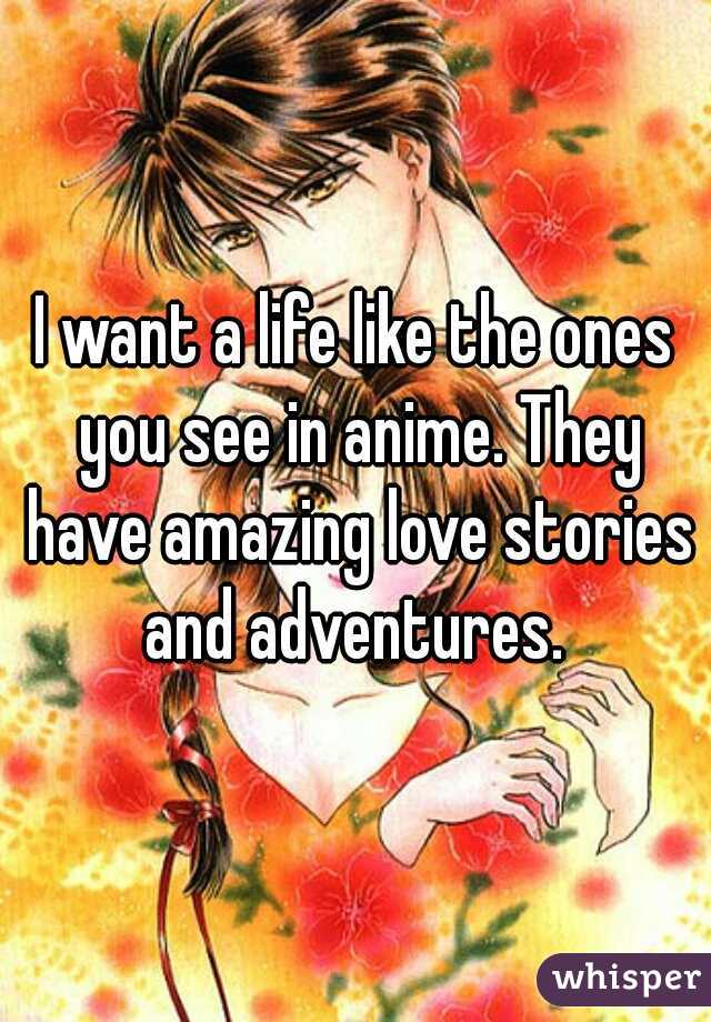 I want a life like the ones you see in anime. They have amazing love stories and adventures. 