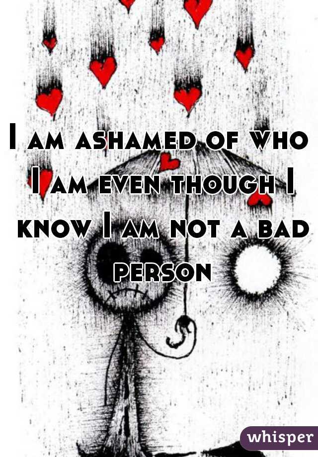 I am ashamed of who I am even though I know I am not a bad person