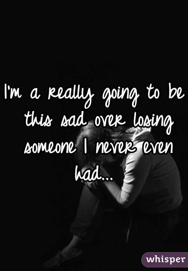 I'm a really going to be this sad over losing someone I never even had... 