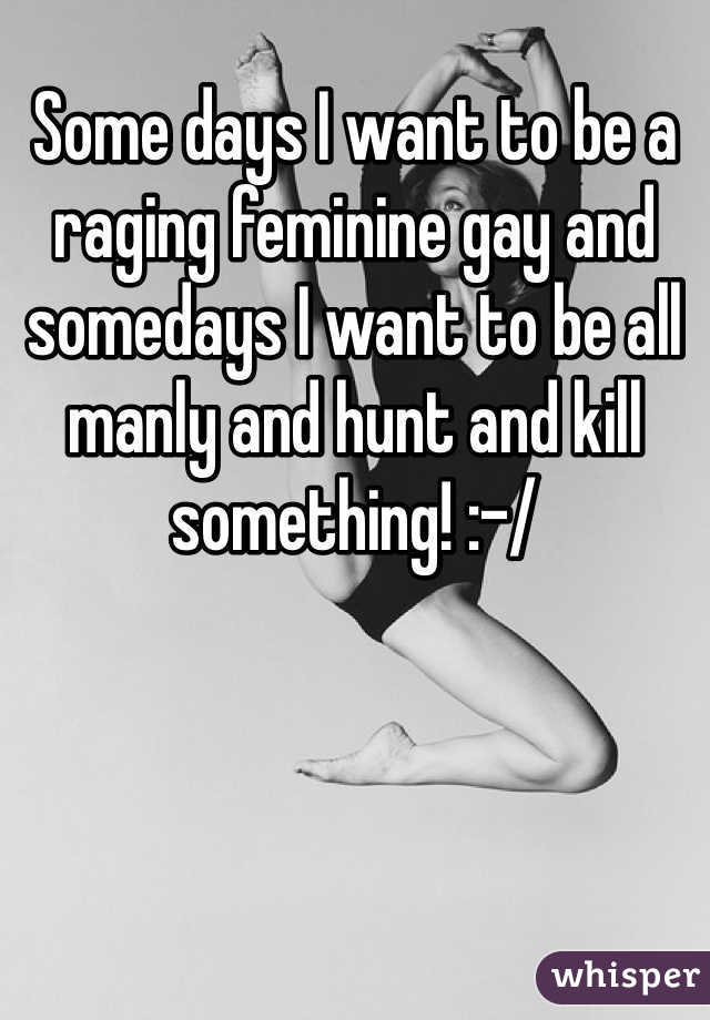 Some days I want to be a raging feminine gay and somedays I want to be all manly and hunt and kill something! :-/