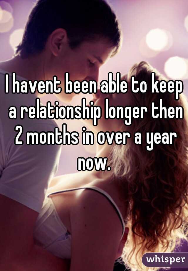 I havent been able to keep a relationship longer then 2 months in over a year now. 