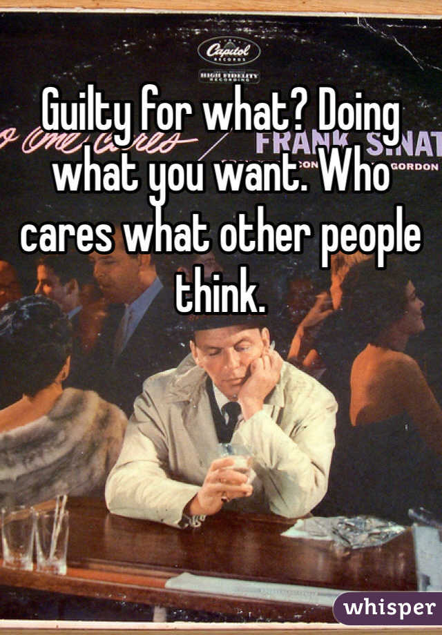 Guilty for what? Doing what you want. Who cares what other people think.