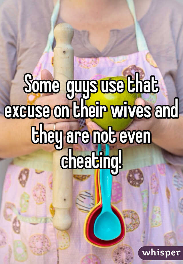 Some  guys use that excuse on their wives and they are not even cheating!