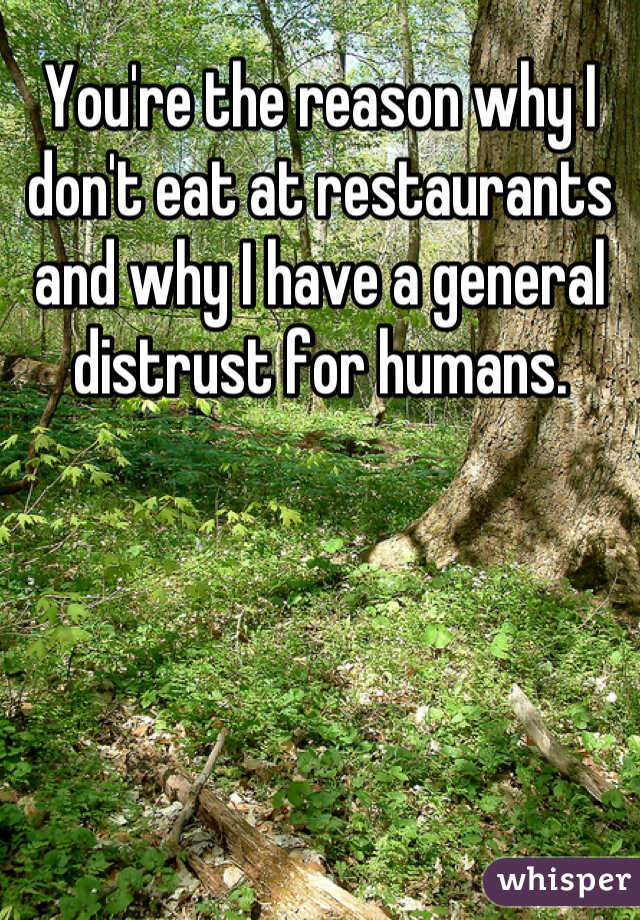 You're the reason why I don't eat at restaurants and why I have a general distrust for humans.