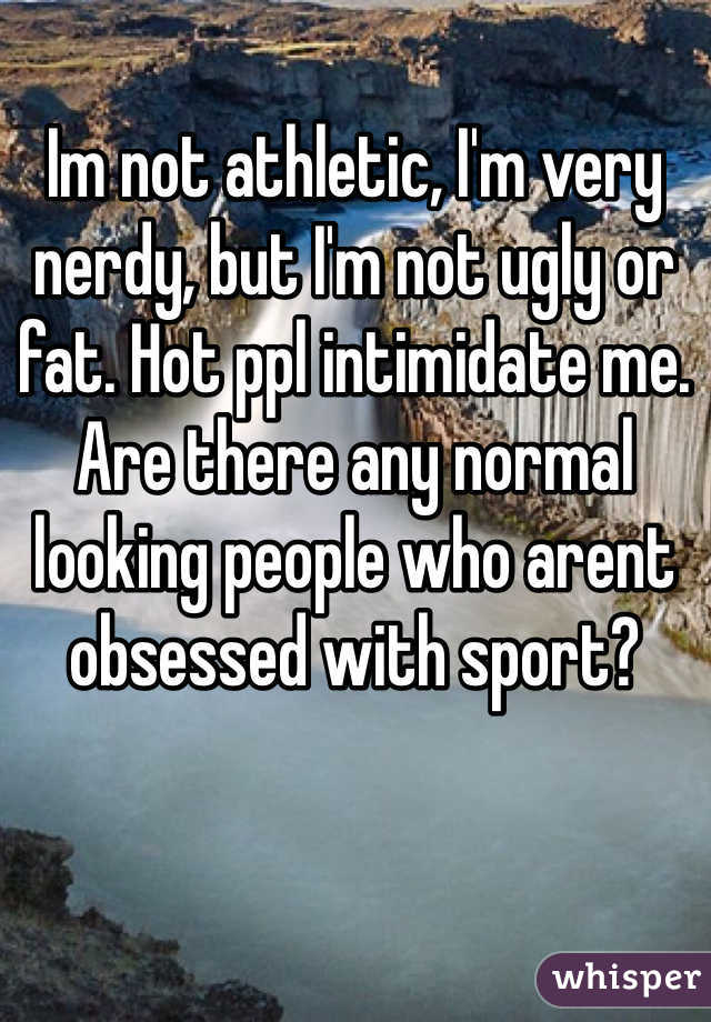 Im not athletic, I'm very nerdy, but I'm not ugly or fat. Hot ppl intimidate me. Are there any normal looking people who arent obsessed with sport?