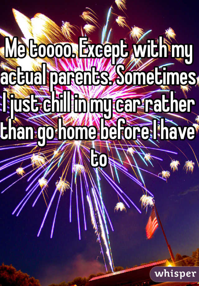 Me toooo. Except with my actual parents. Sometimes I just chill in my car rather than go home before I have to