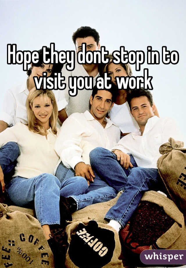 Hope they dont stop in to visit you at work