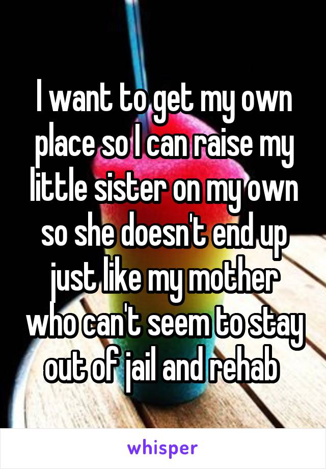 I want to get my own place so I can raise my little sister on my own so she doesn't end up just like my mother who can't seem to stay out of jail and rehab 