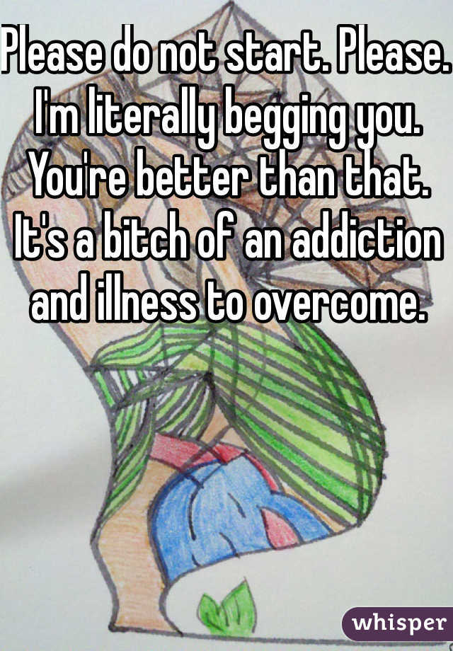 Please do not start. Please. I'm literally begging you. You're better than that. It's a bitch of an addiction and illness to overcome. 