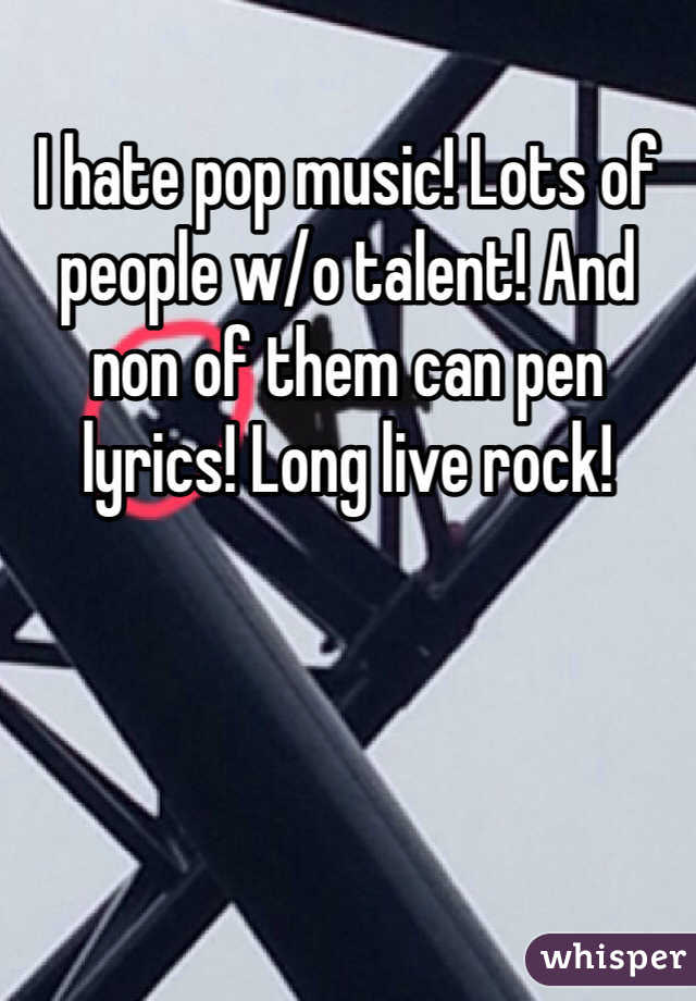 I hate pop music! Lots of people w/o talent! And non of them can pen lyrics! Long live rock! 