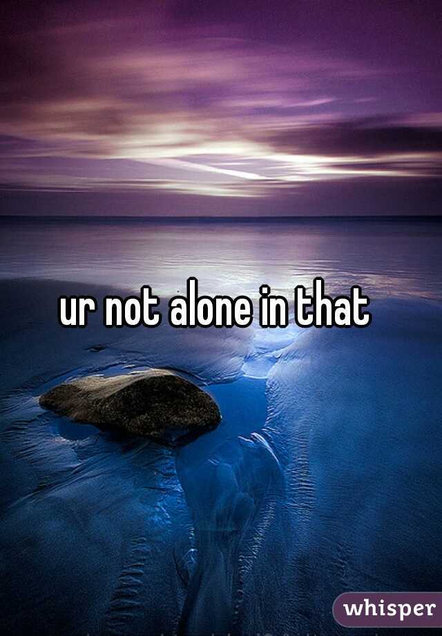 ur not alone in that 