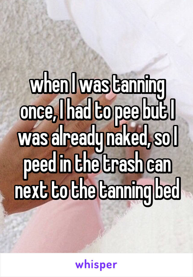when I was tanning once, I had to pee but I was already naked, so I peed in the trash can next to the tanning bed