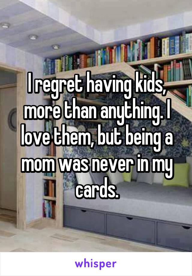 I regret having kids, more than anything. I love them, but being a mom was never in my cards.