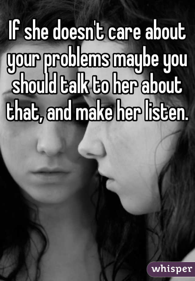 If she doesn't care about your problems maybe you should talk to her about that, and make her listen. 