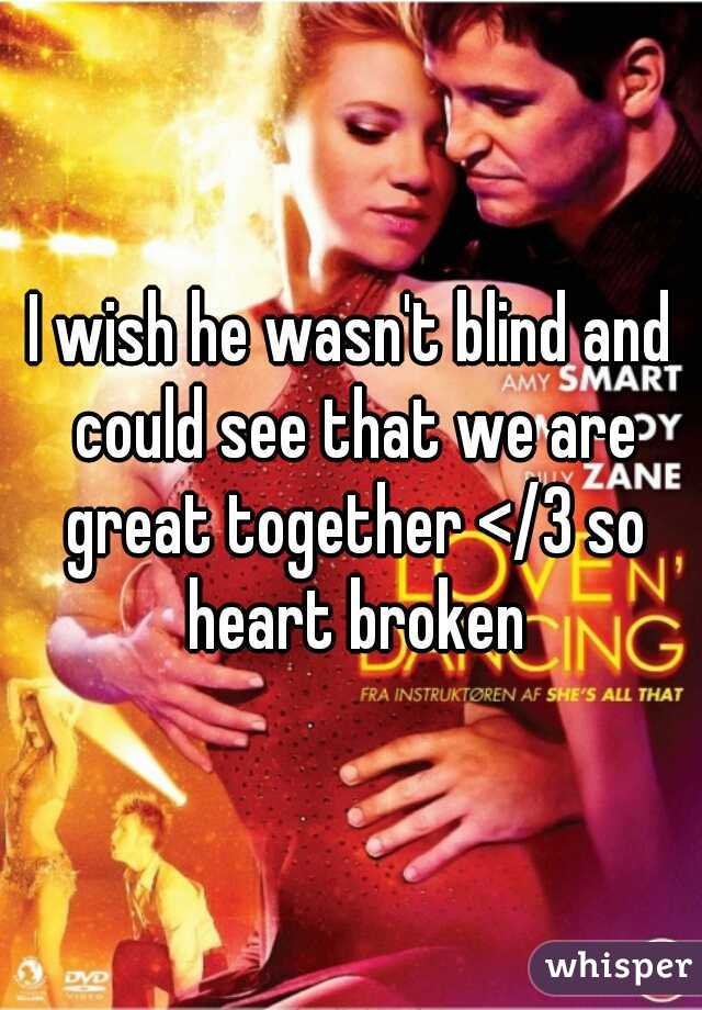 I wish he wasn't blind and could see that we are great together </3 so heart broken