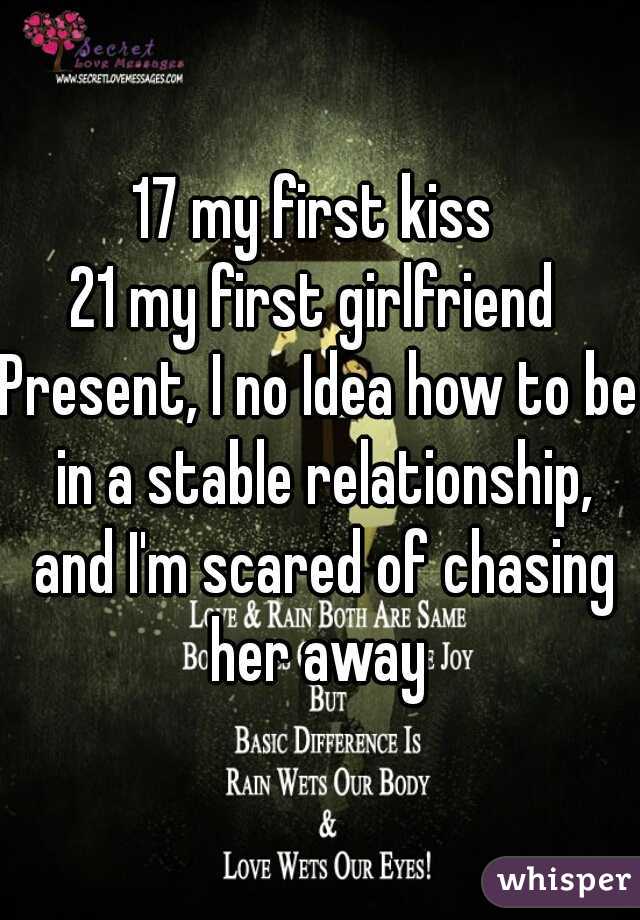 17 my first kiss 
21 my first girlfriend 
Present, I no Idea how to be in a stable relationship, and I'm scared of chasing her away 