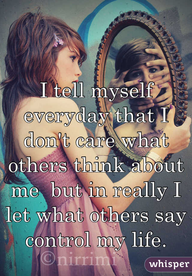 I tell myself everyday that I don't care what others think about me  but in really I let what others say control my life.