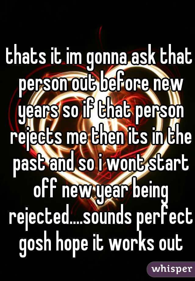thats it im gonna ask that person out before new years so if that person rejects me then its in the past and so i wont start off new year being rejected....sounds perfect gosh hope it works out